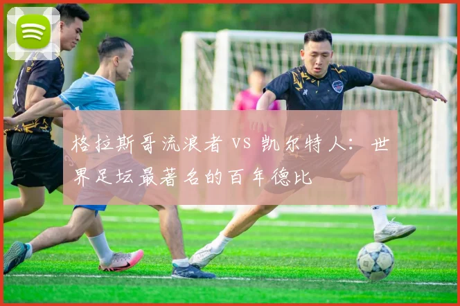 格拉斯哥流浪者 vs 凯尔特人：世界足坛最著名的百年德比