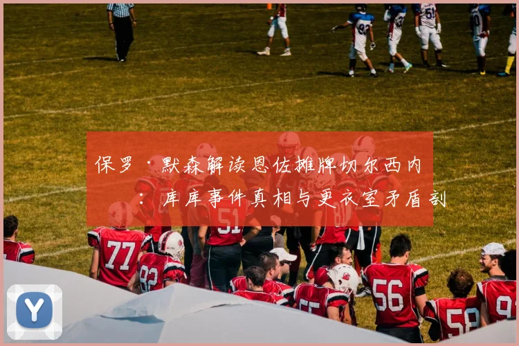 保罗·默森解读恩佐摊牌切尔西内幕：库库事件真相与更衣室矛盾剖析