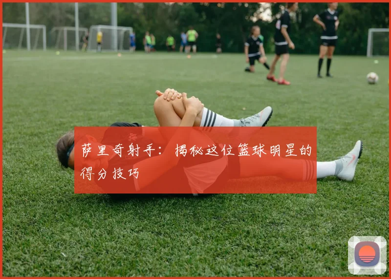 萨里奇射手：揭秘这位篮球明星的得分技巧