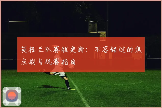 英格兰队赛程更新：不容错过的焦点战与观赛指南