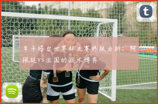 年卡塔尔世界杯决赛终极分析：阿根廷vs法国的战术博弈