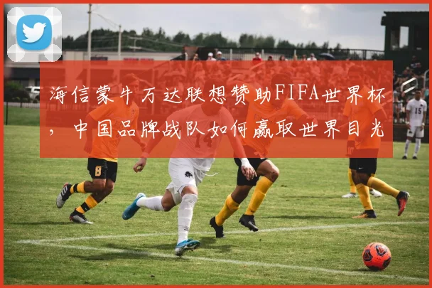 海信蒙牛万达联想赞助FIFA世界杯,中国品牌战队如何赢取世界目光