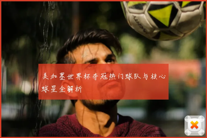 美加墨世界杯夺冠热门球队与核心球星全解析