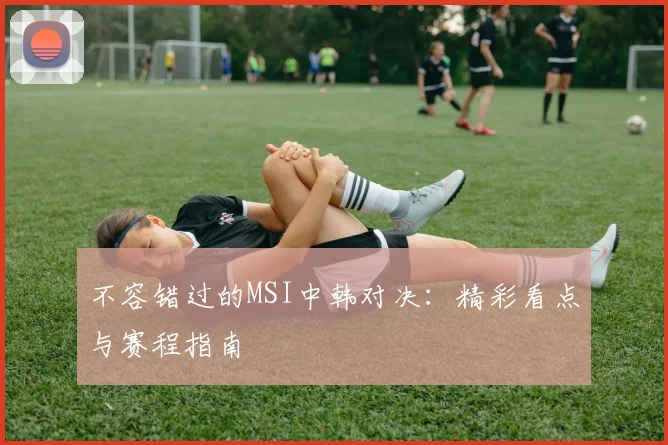不容错过的MSI中韩对决：精彩看点与赛程指南