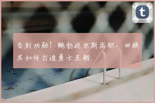 告别功勋！鲍勃迈尔斯离职，回顾其如何打造勇士王朝