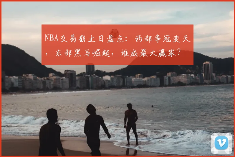 NBA交易截止日盘点：西部争冠变天，东部黑马崛起，谁成最大赢家？