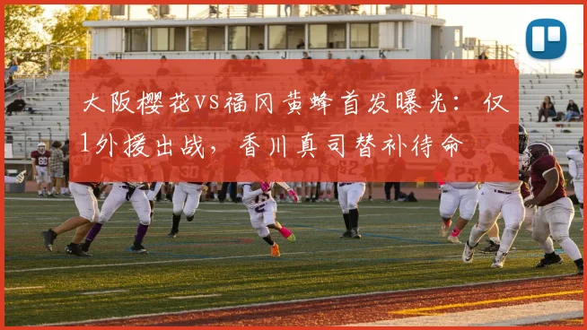 大阪樱花vs福冈黄蜂首发曝光：仅1外援出战，香川真司替补待命