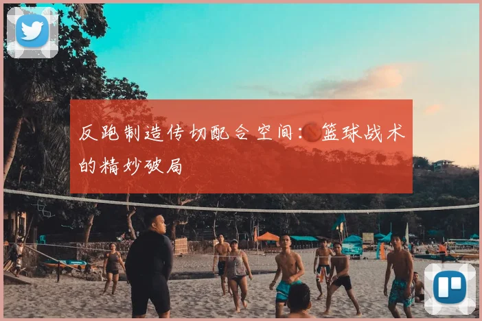 反跑制造传切配合空间:篮球战术的精妙破局