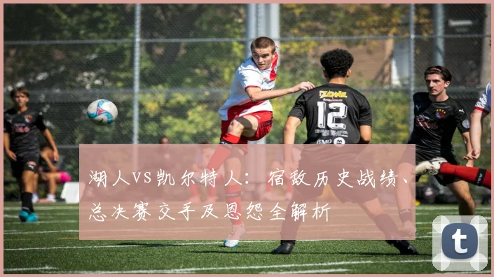 湖人vs凯尔特人：宿敌历史战绩、总决赛交手及恩怨全解析